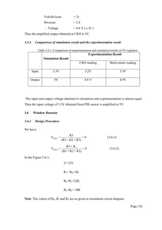Page | 62
Volt/division = 2v
Division = 2.4
 Voltage = 4.8 V ( V5 )
Thus the amplified output obtained at CRO is 5V.
3.5.4 Comparison of simulation result and the experimentation result
Table 3.5-1: Comparison of experimentation and simulation results of 5V regulator
Simulation Result
Experimentation Result
CRO reading Multi-meter reading
Input 3.3V 3.2V 3.3V
Output 5V 4.8 V 4.9V
The input and output voltage obtained in simulation and experimentation is almost equal.
Thus the input voltage of 3.3V obtained from PIR sensor is amplified to 5V.
3.6 Window Detector
3.6.1 Design Procedure
We have,
V×
R3)+R2+(R1
R3
=VREF1 (3.6-1)
V×
R3)+R2+(R1
RR3
=V 2
REF2

(3.6-2)
In the Figure 3.6-1,
V=12V
R1= R8=1K
R2=R7=22K
R3=R6= 10K
Note: The values of R6, R7 and R8 are as given in simulation circuit diagram.
 