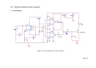 Page | 64
3.6.2 Simulation and Result of window comparator
 Circuit Diagram
Figure 3.6-2: Circuit diagram for window comparator
R15
1.082k
V6
5Vdc
R9
5K
V7
12Vdc
V8
12Vdc
V9
12Vdc
R13
4k
R3
3.3k
R4
5K
Q2
2N2222A/ZTX
R14
10k
U1
uA741
+
3
-
2 V+
7
V-
4
OUT
6
OS1
1
OS2
5
0
0
0
R7
22k
R8
1k
0
U2B
LM324
+
5
-
6
V+
4
V-
11
OUT
7
U3B
LM324
+
5
-
6
V+
4
V-
11
OUT
7
R6
10k
D1
D1N4148
D2
D1N4148
0
V10
3.3Vdc
V
V
 