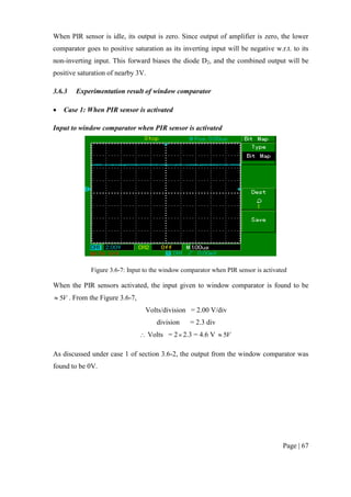 Page | 67
When PIR sensor is idle, its output is zero. Since output of amplifier is zero, the lower
comparator goes to positive saturation as its inverting input will be negative w.r.t. to its
non-inverting input. This forward biases the diode D2, and the combined output will be
positive saturation of nearby 3V.
3.6.3 Experimentation result of window comparator
 Case 1: When PIR sensor is activated
Input to window comparator when PIR sensor is activated
Figure 3.6-7: Input to the window comparator when PIR sensor is activated
When the PIR sensors activated, the input given to window comparator is found to be
V5 . From the Figure 3.6-7,
Volts/division = 2.00 V/div
division = 2.3 div
 Volts = 22.3 = 4.6 V V5
As discussed under case 1 of section 3.6-2, the output from the window comparator was
found to be 0V.
 