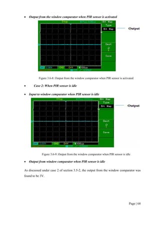 Page | 68
 Output from the window comparator when PIR sensor is activated
Figure 3.6-8: Output from the window comparator when PIR sensor is activated
 Case 2: When PIR sensor is idle
 Input to window comparator when PIR sensor is idle
Figure 3.6-9: Output from the window comparator when PIR sensor is idle
 Output from window comparator when PIR sensor is idle
As discussed under case 2 of section 3.5-2, the output from the window comparator was
found to be 3V.
 