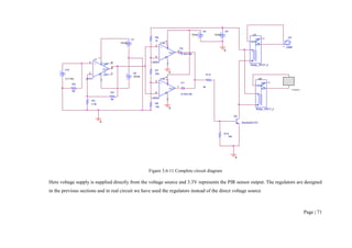 Page | 71
Figure 3.6-11 Complete circuit diagram
Here voltage supply is supplied directly from the voltage source and 3.3V represents the PIR sensor output. The regulators are designed
in the previous sections and in real circuit we have used the regulators instead of the direct voltage source
V6
5Vdc
R9
5K
V7
12Vdc
V8
12Vdc
U4
Relay _SPDT_b
COM
A
B
NC
NO
V9
12Vdc
U5
LAMP
HL
R13
4k
R3
3.3k
Q2
2N2222A/ZTX
R4
5K
R14
10k
U1
uA741
+
3
-
2
V+
7
V-
4
OUT
6
OS1
1
OS2
5
V10
3.3 Vdc U6
Relay _SPDT_b
COM
A
B
NC
NO
0
0
CAMERA
0
R7
22k
R8
1k
0
U2B
LM324
+
5
-
6
V+
4
V-
11
OUT
7
U3B
LM324
+
5
-
6
V+
4
V-
11
OUT
7
R6
10k
D1
D1N4148
D2
D1N4148
0
 