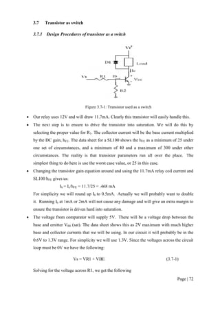 Page | 72
3.7 Transistor as switch
3.7.1 Design Procedures of transistor as a switch
Figure 3.7-1: Transistor used as a switch
 Our relay uses 12V and will draw 11.7mA. Clearly this transistor will easily handle this.
 The next step is to ensure to drive the transistor into saturation. We will do this by
selecting the proper value for R1. The collector current will be the base current multiplied
by the DC gain, hFE. The data sheet for a SL100 shows the hFE as a minimum of 25 under
one set of circumstances, and a minimum of 40 and a maximum of 300 under other
circumstances. The reality is that transistor parameters run all over the place. The
simplest thing to do here is use the worst case value, or 25 in this case.
 Changing the transistor gain equation around and using the 11.7mA relay coil current and
SL100 hFE gives us:
Ib = Ic/hFE = 11.7/25 = .468 mA
For simplicity we will round up Ib to 0.5mA. Actually we will probably want to double
it. Running Ib at 1mA or 2mA will not cause any damage and will give an extra margin to
ensure the transistor is driven hard into saturation.
 The voltage from comparator will supply 5V. There will be a voltage drop between the
base and emitter VBE (sat). The data sheet shows this as 2V maximum with much higher
base and collector currents that we will be using. In our circuit it will probably be in the
0.6V to 1.3V range. For simplicity we will use 1.3V. Since the voltages across the circuit
loop must be 0V we have the following:
Vs = VR1 + VBE (3.7-1)
Solving for the voltage across R1, we get the following
 