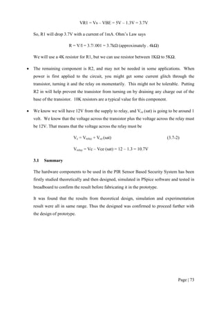 Page | 73
VR1 = Vs – VBE = 5V – 1.3V = 3.7V
So, R1 will drop 3.7V with a current of 1mA. Ohm’s Law says
R = V/I = 3.7/.001 = 3.7kΩ (approximately . 4kΩ)
We will use a 4K resistor for R1, but we can use resistor between 1KΩ to 5KΩ.
 The remaining component is R2, and may not be needed in some applications. When
power is first applied to the circuit, you might get some current glitch through the
transistor, turning it and the relay on momentarily. This might not be tolerable. Putting
R2 in will help prevent the transistor from turning on by draining any charge out of the
base of the transistor. 10K resistors are a typical value for this component.
 We know we will have 12V from the supply to relay, and Vce (sat) is going to be around 1
volt. We know that the voltage across the transistor plus the voltage across the relay must
be 12V. That means that the voltage across the relay must be
Vc = Vrelay + Vce (sat) (3.7-2)
Vrelay = Vc – Vce (sat) = 12 – 1.3 = 10.7V
3.1 Summary
The hardware components to be used in the PIR Sensor Based Security System has been
firstly studied theoretically and then designed, simulated in PSpice software and tested in
breadboard to confirm the result before fabricating it in the prototype.
It was found that the results from theoretical design, simulation and experimentation
result were all in same range. Thus the designed was confirmed to proceed further with
the design of prototype.
 
