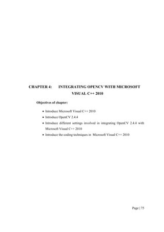 Page | 75
CHAPTER 4: INTEGRATING OPENCV WITH MICROSOFT
VISUAL C++ 2010
Objectives of chapter:
 Introduce Microsoft Visual C++ 2010
 Introduce OpenCV 2.4.4
 Introduce different settings involved in integrating OpenCV 2.4.4 with
Microsoft Visual C++ 2010
 Introduce the coding techniques in Microsoft Visual C++ 2010
 