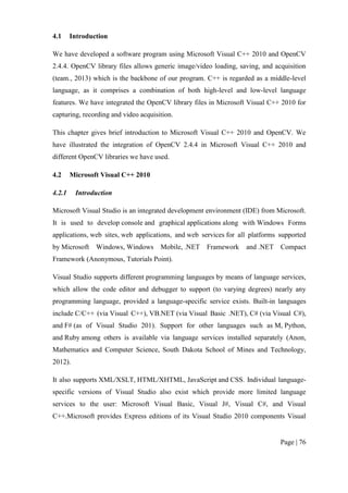 Page | 76
4.1 Introduction
We have developed a software program using Microsoft Visual C++ 2010 and OpenCV
2.4.4. OpenCV library files allows generic image/video loading, saving, and acquisition
(team., 2013) which is the backbone of our program. C++ is regarded as a middle-level
language, as it comprises a combination of both high-level and low-level language
features. We have integrated the OpenCV library files in Microsoft Visual C++ 2010 for
capturing, recording and video acquisition.
This chapter gives brief introduction to Microsoft Visual C++ 2010 and OpenCV. We
have illustrated the integration of OpenCV 2.4.4 in Microsoft Visual C++ 2010 and
different OpenCV libraries we have used.
4.2 Microsoft Visual C++ 2010
4.2.1 Introduction
Microsoft Visual Studio is an integrated development environment (IDE) from Microsoft.
It is used to develop console and graphical applications along with Windows Forms
applications, web sites, web applications, and web services for all platforms supported
by Microsoft Windows, Windows Mobile, .NET Framework and .NET Compact
Framework (Anonymous, Tutorials Point).
Visual Studio supports different programming languages by means of language services,
which allow the code editor and debugger to support (to varying degrees) nearly any
programming language, provided a language-specific service exists. Built-in languages
include C/C++ (via Visual C++), VB.NET (via Visual Basic .NET), C# (via Visual C#),
and F# (as of Visual Studio 201). Support for other languages such as M, Python,
and Ruby among others is available via language services installed separately (Anon,
Mathematics and Computer Science, South Dakota School of Mines and Technology,
2012).
It also supports XML/XSLT, HTML/XHTML, JavaScript and CSS. Individual language-
specific versions of Visual Studio also exist which provide more limited language
services to the user: Microsoft Visual Basic, Visual J#, Visual C#, and Visual
C++.Microsoft provides Express editions of its Visual Studio 2010 components Visual
 