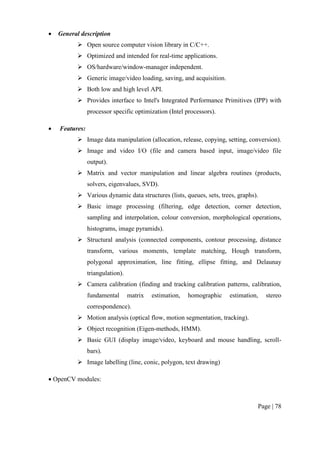 Page | 78
 General description
 Open source computer vision library in C/C++.
 Optimized and intended for real-time applications.
 OS/hardware/window-manager independent.
 Generic image/video loading, saving, and acquisition.
 Both low and high level API.
 Provides interface to Intel's Integrated Performance Primitives (IPP) with
processor specific optimization (Intel processors).
 Features:
 Image data manipulation (allocation, release, copying, setting, conversion).
 Image and video I/O (file and camera based input, image/video file
output).
 Matrix and vector manipulation and linear algebra routines (products,
solvers, eigenvalues, SVD).
 Various dynamic data structures (lists, queues, sets, trees, graphs).
 Basic image processing (filtering, edge detection, corner detection,
sampling and interpolation, colour conversion, morphological operations,
histograms, image pyramids).
 Structural analysis (connected components, contour processing, distance
transform, various moments, template matching, Hough transform,
polygonal approximation, line fitting, ellipse fitting, and Delaunay
triangulation).
 Camera calibration (finding and tracking calibration patterns, calibration,
fundamental matrix estimation, homographic estimation, stereo
correspondence).
 Motion analysis (optical flow, motion segmentation, tracking).
 Object recognition (Eigen-methods, HMM).
 Basic GUI (display image/video, keyboard and mouse handling, scroll-
bars).
 Image labelling (line, conic, polygon, text drawing)
 OpenCV modules:
 