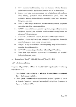 Page | 79
i. Core - a compact module defining basic data structures, including the dense
multi-dimensional array Mat and basic functions used by all other modules.
ii. Imgproc - an image processing module that includes linear and non-linear
image filtering, geometrical image transformations (resize, affine and
perspective warping, generic table-based remapping), colour space conversion,
histograms, and so on.
iii. Video - a video analysis module that includes motion estimation, background
subtraction, and object tracking algorithms.
iv. Calib3d - basic multiple-view geometry algorithms, single and stereo camera
calibration, and object pose estimation, stereo correspondence algorithms, and
elements of 3D reconstruction.
v. Features2d - salient feature detectors, descriptors, and descriptor matchers.
vi. Objdetect - detection of objects and instances of the predefined classes (for
example, faces, eyes, mugs, people, cars, and so on).
vii. Highgui - an easy-to-use interface to video capturing, image and video codecs,
as well as simple UI capabilities
viii. GPU- GPU-accelerated algorithms from different OpenCV modules.
ix. Some other helper modules, such as FLANN and Google test wrappers,
Python bindings, and others.
4.4 Integration of OpenCV 2.4.4 with Microsoft Visual C++ 2010
4.4.1 Environment Setting
Integration of OpenCV 2.4.4 in Microsoft Visual C++ 2010 is performed in the following
steps (Phillip, 2011).
i. Open Control Panel → System → Advanced System Settings → Advanced
Tab → Environment Variables.
ii. On the System Variables section, select Path (1 as shown in Figure 4.4-1), Edit (2
as shown in Figure 4.4-1), and type C:opencvbuildx86vc10bin; (3 as shown in
Figure 4.4-1), then click Ok.
 