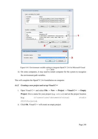 Page | 80
Figure 4.4-1 Environment variable setting to integrate OpenCV 2.4.4 in Microsoft Visual
C++ 2010
iii. On some computers, it may need to restart computer for the system to recognize
the environment path variables.
This will complete the OpenCV 2.4.4 installation on computer.
4.4.2 Creating a new project and set up Visual C++
i. Open Visual C++ and select File → New → Project → Visual C++ → Empty
Project. Give a name for your project (e.g.: webcam) and set the project location
(e.g.: c:usersuserdocumentsvisual studio
2010Projects).
ii. Click Ok. Visual C++ will create an empty project.
 