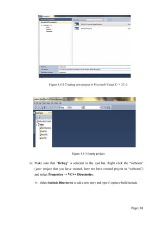 Page | 81
Figure 4.4-2 Creating new project in Microsoft Visual C++ 2010
Figure 4.4-3 Empty project
iii. Make sure that "Debug" is selected in the tool bar. Right click the “webcam”
(your project that you have created, here we have created project as “webcam”)
and select Properties → VC++ Directories.
iv. Select Include Directories to add a new entry and type C:opencvbuildinclude.
 