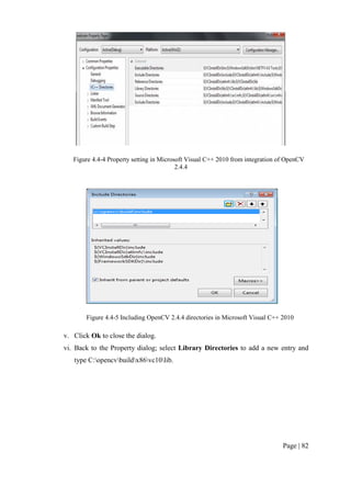 Page | 82
Figure 4.4-4 Property setting in Microsoft Visual C++ 2010 from integration of OpenCV
2.4.4
Figure 4.4-5 Including OpenCV 2.4.4 directories in Microsoft Visual C++ 2010
v. Click Ok to close the dialog.
vi. Back to the Property dialog; select Library Directories to add a new entry and
type C:opencvbuildx86vc10lib.
 