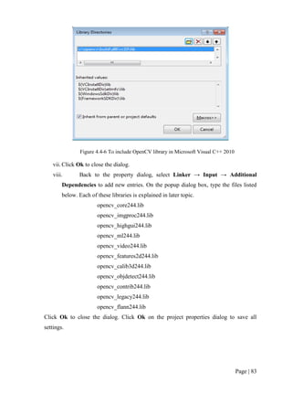 Page | 83
Figure 4.4-6 To include OpenCV library in Microsoft Visual C++ 2010
vii. Click Ok to close the dialog.
viii. Back to the property dialog, select Linker → Input → Additional
Dependencies to add new entries. On the popup dialog box, type the files listed
below. Each of these libraries is explained in later topic.
opencv_core244.lib
opencv_imgproc244.lib
opencv_highgui244.lib
opencv_ml244.lib
opencv_video244.lib
opencv_features2d244.lib
opencv_calib3d244.lib
opencv_objdetect244.lib
opencv_contrib244.lib
opencv_legacy244.lib
opencv_flann244.lib
Click Ok to close the dialog. Click Ok on the project properties dialog to save all
settings.
 