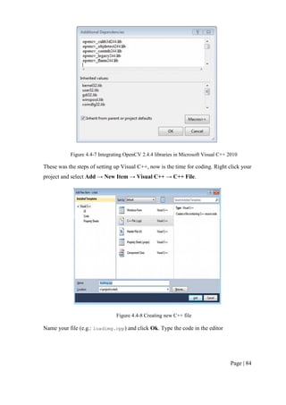 Page | 84
Figure 4.4-7 Integrating OpenCV 2.4.4 libraries in Microsoft Visual C++ 2010
These was the steps of setting up Visual C++, now is the time for coding. Right click your
project and select Add → New Item → Visual C++ → C++ File.
Figure 4.4-8 Creating new C++ file
Name your file (e.g.: loadimg.cpp) and click Ok. Type the code in the editor
 