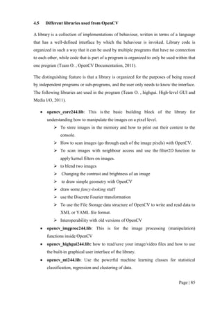Page | 85
4.5 Different libraries used from OpenCV
A library is a collection of implementations of behaviour, written in terms of a language
that has a well-defined interface by which the behaviour is invoked. Library code is
organized in such a way that it can be used by multiple programs that have no connection
to each other, while code that is part of a program is organized to only be used within that
one program (Team O. , OpenCV Documentation, 2011).
The distinguishing feature is that a library is organized for the purposes of being reused
by independent programs or sub-programs, and the user only needs to know the interface.
The following libraries are used in the program (Team O. , highgui. High-level GUI and
Media I/O, 2011).
 opencv_core244.lib: This is the basic building block of the library for
understanding how to manipulate the images on a pixel level.
 To store images in the memory and how to print out their content to the
console.
 How to scan images (go through each of the image pixels) with OpenCV.
 To scan images with neighbour access and use the filter2D function to
apply kernel filters on images.
 to blend two images
 Changing the contrast and brightness of an image
 to draw simple geometry with OpenCV
 draw some fancy-looking stuff
 use the Discrete Fourier transformation
 To use the File Storage data structure of OpenCV to write and read data to
XML or YAML file format.
 Interoperability with old versions of OpenCV
 opencv_imgproc244.lib: This is for the image processing (manipulation)
functions inside OpenCV
 opencv_highgui244.lib: how to read/save your image/video files and how to use
the built-in graphical user interface of the library.
 opencv_ml244.lib: Use the powerful machine learning classes for statistical
classification, regression and clustering of data.
 