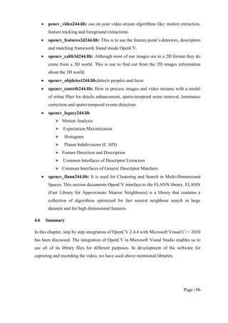 Page | 86
 pencv_video244.lib: use on your video stream algorithms like: motion extraction,
feature tracking and foreground extractions.
 opencv_features2d244.lib: This is to use the feature point’s detectors, descriptors
and matching framework found inside OpenCV.
 opencv_calib3d244.lib: Although most of our images are in a 2D format they do
come from a 3D world. This is use to find out from the 2D images information
about the 3D world.
 opencv_objdetect244.lib:detects peoples and faces
 opencv_contrib244.lib: How to process images and video streams with a model
of retina filter for details enhancement, spatio-temporal noise removal, luminance
correction and spatio-temporal events detection.
 opencv_legacy244.lib
 Motion Analysis
 Expectation Maximization
 Histogram
 Planar Subdivisions (C API)
 Feature Detection and Description
 Common Interfaces of Descriptor Extractors
 Common Interfaces of Generic Descriptor Matchers
 opencv_flann244.lib: It is used for Clustering and Search in Multi-Dimensional
Spaces. This section documents OpenCV interface to the FLANN library. FLANN
(Fast Library for Approximate Nearest Neighbours) is a library that contains a
collection of algorithms optimized for fast nearest neighbour search in large
datasets and for high dimensional features.
4.6 Summary
In this chapter, step by step integration of OpenCV 2.4.4 with Microsoft Visual C++ 2010
has been discussed. The integration of OpenCV in Microsoft Visual Studio enables us to
use all of its library files for different purposes. In development of the software for
capturing and recording the video, we have used above mentioned libraries.
 