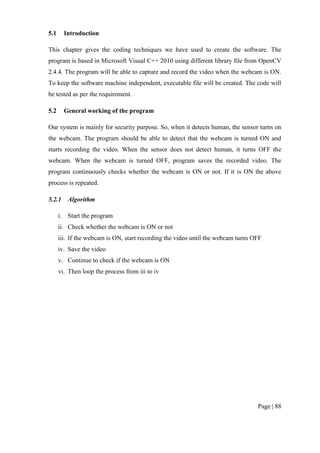 Page | 88
5.1 Introduction
This chapter gives the coding techniques we have used to create the software. The
program is based in Microsoft Visual C++ 2010 using different library file from OpenCV
2.4.4. The program will be able to capture and record the video when the webcam is ON.
To keep the software machine independent, executable file will be created. The code will
be tested as per the requirement.
5.2 General working of the program
Our system is mainly for security purpose. So, when it detects human, the sensor turns on
the webcam. The program should be able to detect that the webcam is turned ON and
starts recording the video. When the sensor does not detect human, it turns OFF the
webcam. When the webcam is turned OFF, program saves the recorded video. The
program continuously checks whether the webcam is ON or not. If it is ON the above
process is repeated.
5.2.1 Algorithm
i. Start the program
ii. Check whether the webcam is ON or not
iii. If the webcam is ON, start recording the video until the webcam turns OFF
iv. Save the video
v. Continue to check if the webcam is ON
vi. Then loop the process from iii to iv
 