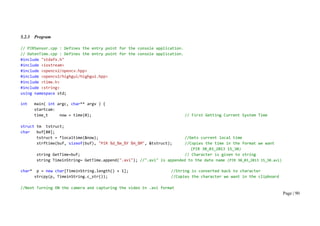 Page | 90
5.2.3 Program
// PIRSensor.cpp : Defines the entry point for the console application.
// DatenTime.cpp : Defines the entry point for the console application.
#include "stdafx.h"
#include <iostream>
#include <opencv2/opencv.hpp>
#include <opencv2/highgui/highgui.hpp>
#include <time.h>
#include <string>
using namespace std;
int main( int argc, char** argv ) {
startcam:
time_t now = time(0); // First Getting Current System Time
struct tm tstruct;
char buf[80];
tstruct = *localtime(&now); //Gets current local time
strftime(buf, sizeof(buf), "PIR %d_%m_%Y %H_%M", &tstruct); //Copies the time in the format we want
(PIR 30_03_2013 15_30)
string GetTime=buf; // Character is given to string
string TimeinString= GetTime.append(".avi"); //".avi" is appended to the date name (PIR 30_03_2013 15_30.avi)
char* p = new char[TimeinString.length() + 1]; //String is converted back to character
strcpy(p, TimeinString.c_str()); //Copies the character we want in the clipboard
//Next Turning ON the camera and capturing the video in .avi format
 