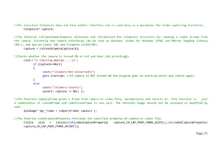 Page | 91
//The structure CvCapture does not have public interface and is used only as a parameter for video capturing functions.
CvCapture* capture;
//The function cvCreateCameraCapture allocates and initialized the CvCapture structure for reading a video stream from
the camera. Currently two camera interfaces can be used on Windows: Video for Windows (VFW) and Matrox Imaging Library
(MIL); and two on Linux: V4L and FireWire (IEEE1394).
capture = cvCreateCameraCapture(0);
//Checks whether the camera is turned ON or not and does job accordingly
cout<<"n Checking Webcam.....n";
if (capture==NULL)
{
cout<<"nCamera Not Connectedn";
goto startcam; //If Camera is NOT turned ON the program goes to startcam point and checks again
}
else
cout<<"nCamera Foundn";
assert( capture != NULL );
//The function cvQueryFrame grabs a frame from camera or video file, decompresses and returns it. This function is just
a combination of cvGrabFrame and cvRetrieveFrame in one call. The returned image should not be released or modified by
user.
IplImage* bgr_frame = cvQueryFrame( capture );
//The function cvGetCaptureProperty retrieves the specified property of camera or video file.
CvSize size = cvSize((int)cvGetCaptureProperty( capture,CV_CAP_PROP_FRAME_WIDTH),(int)cvGetCaptureProperty(
capture,CV_CAP_PROP_FRAME_HEIGHT));
 