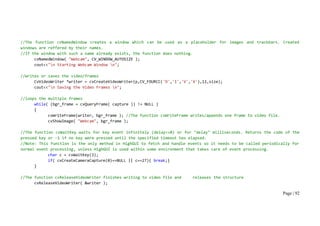 Page | 92
//The function cvNamedWindow creates a window which can be used as a placeholder for images and trackbars. Created
windows are reffered by their names.
//If the window with such a name already exists, the function does nothing.
cvNamedWindow( "Webcam", CV_WINDOW_AUTOSIZE );
cout<<"n Starting Webcam Window n";
//writes or saves the video/frames
CvVideoWriter *writer = cvCreateVideoWriter(p,CV_FOURCC('D','I','V','X'),12,size);
cout<<"n Saving the Video Frames n";
//loops the multiple frames
while( (bgr_frame = cvQueryFrame( capture )) != NULL )
{
cvWriteFrame(writer, bgr_frame ); //The function cvWriteFrame writes/appends one frame to video file.
cvShowImage( "Webcam", bgr_frame );
//The function cvWaitKey waits for key event infinitely (delay<=0) or for "delay" milliseconds. Returns the code of the
pressed key or -1 if no key were pressed until the specified timeout has elapsed.
//Note: This function is the only method in HighGUI to fetch and handle events so it needs to be called periodically for
normal event processing, unless HighGUI is used within some environment that takes care of event processing.
char c = cvWaitKey(3);
if( cvCreateCameraCapture(0)==NULL || c==27){ break;}
}
//The function cvReleaseVideoWriter finishes writing to video file and releases the structure
cvReleaseVideoWriter( &writer );
 