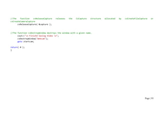 Page | 93
//The function cvReleaseCapture releases the CvCapture structure allocated by cvCreateFileCapture or
cvCreateCameraCapture
cvReleaseCapture( &capture );
//The function cvDestroyWindow destroys the window with a given name.
cout<<"n Finishd Saving Video n";
cvDestroyWindow("Webcam");
goto startcam;
return( 0 );
}
 