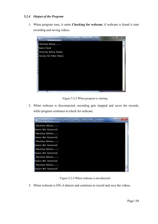 Page | 94
5.2.4 Output of the Program
1. When program runs, it starts Checking for webcam, if webcam is found it start
recording and saving videos.
Figure 5.2-2 When program is starting
2. When webcam is disconnected, recording gets stopped and saves the records,
while program continues to check for webcam.
Figure 5.2-3 When webcam is not detected
3. When webcam is ON, it detects and continues to record and save the videos.
 
