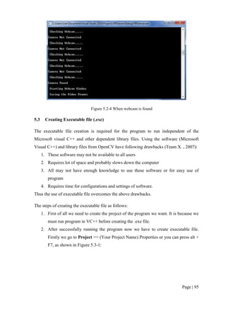 Page | 95
Figure 5.2-4 When webcam is found
5.3 Creating Executable file (.exe)
The executable file creation is required for the program to run independent of the
Microsoft visual C++ and other dependent library files. Using the software (Microsoft
Visual C++) and library files from OpenCV have following drawbacks (Team X. , 2007):
1. These software may not be available to all users
2. Requires lot of space and probably slows down the computer
3. All may not have enough knowledge to use these software or for easy use of
program
4. Requires time for configurations and settings of software.
Thus the use of executable file overcomes the above drawbacks.
The steps of creating the executable file as follows:
1. First of all we need to create the project of the program we want. It is because we
must run program in VC++ before creating the .exe file.
2. After successfully running the program now we have to create executable file.
Firstly we go to Project >> (Your Project Name) Properties or you can press alt +
F7, as shown in Figure 5.3-1:
 