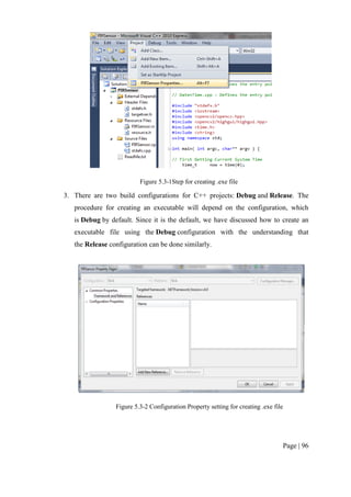 Page | 96
Figure 5.3-1Step for creating .exe file
3. There are two build configurations for C++ projects: Debug and Release. The
procedure for creating an executable will depend on the configuration, which
is Debug by default. Since it is the default, we have discussed how to create an
executable file using the Debug configuration with the understanding that
the Release configuration can be done similarly.
Figure 5.3-2 Configuration Property setting for creating .exe file
 