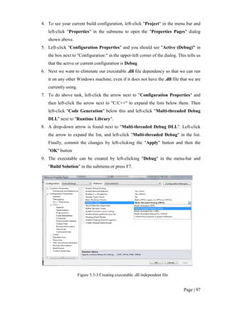 Page | 97
4. To see your current build configuration, left-click "Project" in the menu bar and
left-click "Properties" in the submenu to open the "Properties Pages" dialog
shown above.
5. Left-click "Configuration Properties" and you should see "Active (Debug)" in
the box next to "Configuration:" in the upper-left corner of the dialog. This tells us
that the active or current configuration is Debug
6. Next we want to eliminate our executable .dll file dependency so that we can run
it on any other Windows machine, even if it does not have the .dll file that we are
currently using.
7. To do above task, left-click the arrow next to "Configuration Properties" and
then left-click the arrow next to "C/C++" to expand the lists below them. Then
left-click "Code Generation" below this and left-click "Multi-threaded Debug
DLL" next to "Runtime Library".
8. A drop-down arrow is found next to "Multi-threaded Debug DLL". Left-click
the arrow to expand the list, and left-click "Multi-threaded Debug" in the list.
Finally, commit the changes by left-clicking the "Apply" button and then the
"OK" button
9. The executable can be created by left-clicking "Debug" in the menu-bar and
"Build Solution" in the submenu or press F7.
Figure 5.3-3 Creating executable .dll independent file
 