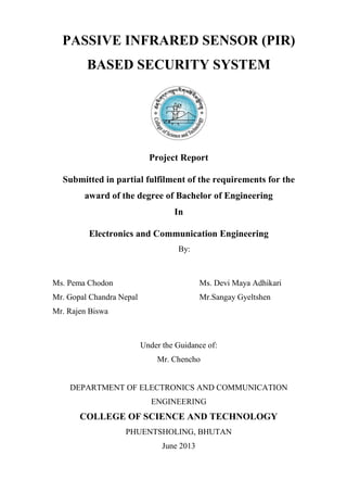 PASSIVE INFRARED SENSOR (PIR)
BASED SECURITY SYSTEM
Project Report
Submitted in partial fulfilment of the requirements for the
award of the degree of Bachelor of Engineering
In
Electronics and Communication Engineering
By:
Ms. Pema Chodon Ms. Devi Maya Adhikari
Mr. Gopal Chandra Nepal Mr.Sangay Gyeltshen
Mr. Rajen Biswa
Under the Guidance of:
Mr. Chencho
DEPARTMENT OF ELECTRONICS AND COMMUNICATION
ENGINEERING
COLLEGE OF SCIENCE AND TECHNOLOGY
PHUENTSHOLING, BHUTAN
June 2013
 