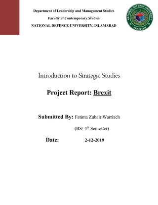 Introduction to Strategic Studies
Project Report: Brexit
Submitted By: Fatima Zubair Warriach
(BS- 4th
Semester)
Date: 2-12-2019
Department of Leadership and Management Studies
Faculty of Contemporary Studies
NATIONAL DEFENCE UNIVERSITY, ISLAMABAD
 