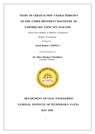 STUDY OF LIQUEFACTION CHARACTERISTICS
OF SOIL UNDER DIFFERENT MAGNITUDE OF
EARTHQUAKE USING SPT ANALYSIS
Project report submitted in fulfilment of requirement
Bachelor of Technology
Submitted by
Ayush Kumar ( 1603012 )
Under the guidance of
Dr. Shiva Shankar Choudhary
(Assistant Professor)
DEPARTMENT OF CIVIL ENGINEERING
NATIONAL INSTITUTE OF TECHNOLOGY PATNA
MAY 2020
I
 