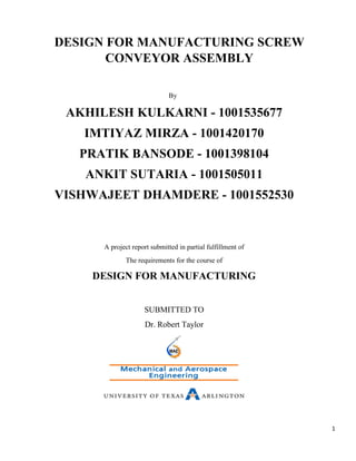 1
DESIGN FOR MANUFACTURING SCREW
CONVEYOR ASSEMBLY
By
AKHILESH KULKARNI - 1001535677
IMTIYAZ MIRZA - 1001420170
PRATIK BANSODE - 1001398104
ANKIT SUTARIA - 1001505011
VISHWAJEET DHAMDERE - 1001552530
A project report submitted in partial fulfillment of
The requirements for the course of
DESIGN FOR MANUFACTURING
SUBMITTED TO
Dr. Robert Taylor
 