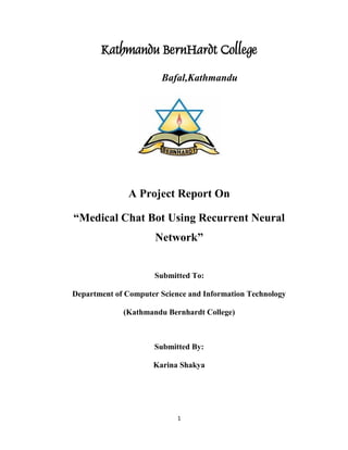 1
Kathmandu BernHardt College
Bafal,Kathmandu
A Project Report On
“Medical Chat Bot Using Recurrent Neural
Network”
Submitted To:
Department of Computer Science and Information Technology
(Kathmandu Bernhardt College)
Submitted By:
Karina Shakya
 