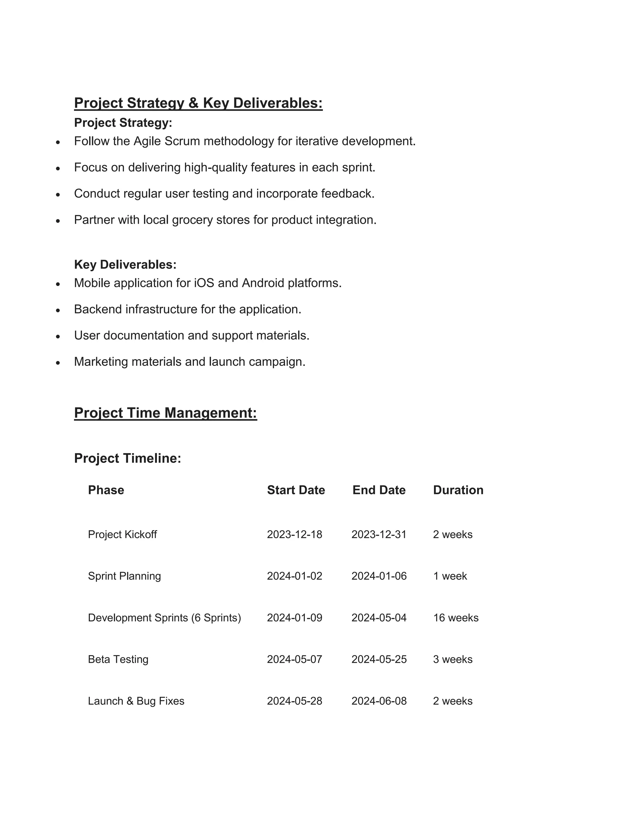 Project Strategy & Key Deliverables:
Project Strategy:
 Follow the Agile Scrum methodology for iterative development.
 Focus on delivering high-quality features in each sprint.
 Conduct regular user testing and incorporate feedback.
 Partner with local grocery stores for product integration.
Key Deliverables:
 Mobile application for iOS and Android platforms.
 Backend infrastructure for the application.
 User documentation and support materials.
 Marketing materials and launch campaign.
Project Time Management:
Project Timeline:
Phase Start Date End Date Duration
Project Kickoff 2023-12-18 2023-12-31 2 weeks
Sprint Planning 2024-01-02 2024-01-06 1 week
Development Sprints (6 Sprints) 2024-01-09 2024-05-04 16 weeks
Beta Testing 2024-05-07 2024-05-25 3 weeks
Launch & Bug Fixes 2024-05-28 2024-06-08 2 weeks
 