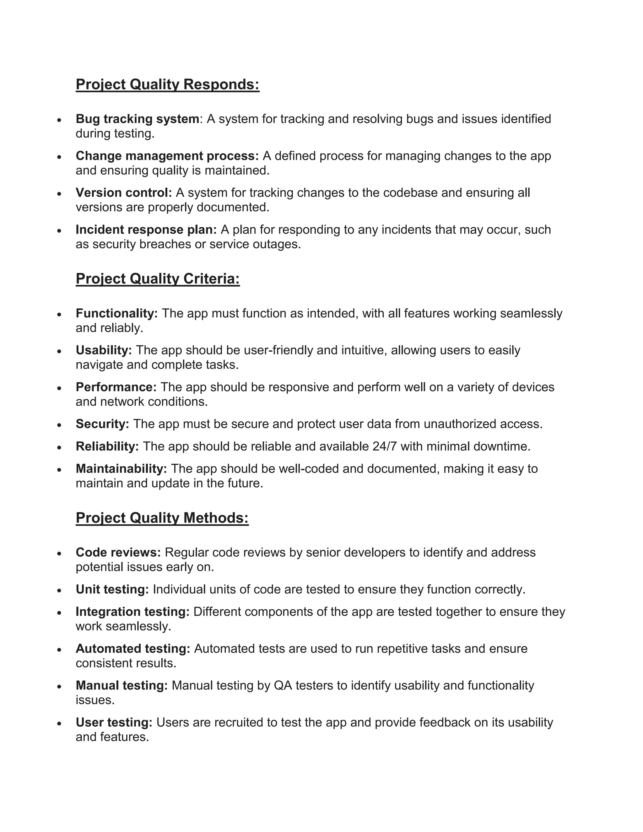 Project Quality Responds:
 Bug tracking system: A system for tracking and resolving bugs and issues identified
during testing.
 Change management process: A defined process for managing changes to the app
and ensuring quality is maintained.
 Version control: A system for tracking changes to the codebase and ensuring all
versions are properly documented.
 Incident response plan: A plan for responding to any incidents that may occur, such
as security breaches or service outages.
Project Quality Criteria:
 Functionality: The app must function as intended, with all features working seamlessly
and reliably.
 Usability: The app should be user-friendly and intuitive, allowing users to easily
navigate and complete tasks.
 Performance: The app should be responsive and perform well on a variety of devices
and network conditions.
 Security: The app must be secure and protect user data from unauthorized access.
 Reliability: The app should be reliable and available 24/7 with minimal downtime.
 Maintainability: The app should be well-coded and documented, making it easy to
maintain and update in the future.
Project Quality Methods:
 Code reviews: Regular code reviews by senior developers to identify and address
potential issues early on.
 Unit testing: Individual units of code are tested to ensure they function correctly.
 Integration testing: Different components of the app are tested together to ensure they
work seamlessly.
 Automated testing: Automated tests are used to run repetitive tasks and ensure
consistent results.
 Manual testing: Manual testing by QA testers to identify usability and functionality
issues.
 User testing: Users are recruited to test the app and provide feedback on its usability
and features.
 