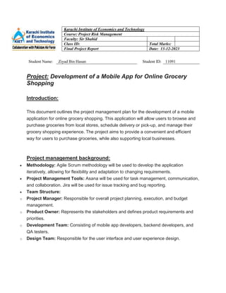 Karachi Institute of Economics and Technology
Course: Project Risk Management
Faculty: Sir Shahid
Class ID: Total Marks:
Final Project Report Date: 13-12-2023
Student Name: Ziyad Bin Hasan Student ID: 11091
Project: Development of a Mobile App for Online Grocery
Shopping
Introduction:
This document outlines the project management plan for the development of a mobile
application for online grocery shopping. This application will allow users to browse and
purchase groceries from local stores, schedule delivery or pick-up, and manage their
grocery shopping experience. The project aims to provide a convenient and efficient
way for users to purchase groceries, while also supporting local businesses.
Project management background:
 Methodology: Agile Scrum methodology will be used to develop the application
iteratively, allowing for flexibility and adaptation to changing requirements.
 Project Management Tools: Asana will be used for task management, communication,
and collaboration. Jira will be used for issue tracking and bug reporting.
 Team Structure:
o Project Manager: Responsible for overall project planning, execution, and budget
management.
o Product Owner: Represents the stakeholders and defines product requirements and
priorities.
o Development Team: Consisting of mobile app developers, backend developers, and
QA testers.
o Design Team: Responsible for the user interface and user experience design.
 