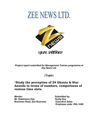 Project report submitted for Management Trainee programme at
Zee News Ltd.
:Topic:
"Study the perception of 24 Ghanta & Star
Ananda in terms of numbers, comparisons of
various time slots.
Mentor: Submitted by:
Mr. Raktimanu Das Sudip Dey
Business Head, Zee Business Executive Sales
Employee code: ZNL-1049
 