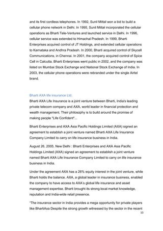 10
and its first cordless telephones. In 1992, Sunil Mittal won a bid to build a
cellular phone network in Delhi. In 1995, Sunil Mittal incorporated the cellular
operations as Bharti Tele-Ventures and launched service in Delhi. In 1996,
cellular service was extended to Himachal Pradesh. In 1999, Bharti
Enterprises acquired control of JT Holdings, and extended cellular operations
to Karnataka and Andhra Pradesh. In 2000, Bharti acquired control of Skycell
Communications, in Chennai. In 2001, the company acquired control of Spice
Cell in Calcutta. Bharti Enterprises went public in 2002, and the company was
listed on Mumbai Stock Exchange and National Stock Exchange of India. In
2003, the cellular phone operations were rebranded under the single Airtel
brand.
Bharti AXA life insurance Ltd.
Bharti AXA Life Insurance is a joint venture between Bharti, India's leading
private telecom company and AXA, world leader in financial protection and
wealth management. Their philosophy is to build around the promise of
making people "Life Confident"...
Bharti Enterprises and AXA Asia Pacific Holdings Limited (AXA) signed an
agreement to establish a joint venture named Bharti AXA Life Insurance
Company Limited to carry on life insurance business in India.
August 26, 2005, New Delhi : Bharti Enterprises and AXA Asia Pacific
Holdings Limited (AXA) signed an agreement to establish a joint venture
named Bharti AXA Life Insurance Company Limited to carry on life insurance
business in India.
Under the agreement AXA has a 26% equity interest in the joint venture, while
Bharti holds the balance. AXA, a global leader in insurance business, enabled
the company to have access to AXA’s global life insurance and asset
management expertise. Bharti brought its strong local market knowledge,
reputation and India-wide retail presence.
“The insurance sector in India provides a mega opportunity for private players
like BhartiAxa Despite the strong growth witnessed by the sector in the recent
 