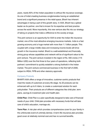 11
years, nearly 80% of the Indian population is without life insurance coverage.
As one of India’s leading business conglomerates having an established
brand and a significant presence in the retail space, Bharti has inherent
advantages in being a part of this growth story. In AXA, Bharti has a global
leader as its partner, one that is known for its expertise and best practice
across the world. More importantly, this new venture also fits into our strategy
of taking on projects that make a difference to the society at large.
This joint venture is an opportunity for AXA to enter the Indian life insurance
market, one of the most attractive emerging insurance markets. India is a fast
growing economy and a huge market with more than 1.1 billion people. This
coupled with a large middle class and increasing income levels will drive
growth in the insurance market. Bharti is a well-established and financially
strong group whose capabilities and network will be of significant value to the
joint venture. The joint venture invested in the region of Rs. 500 crores (115
Million USD) over the first three to four years of operations, reflecting both
partners’ commitment to quickly establish a strong foothold in the Indian
market. The joint venture commenced business in the first half of 2006,
subject to IRDA, FIPB and other statutory approvals.
Company Products
BHARTI AXA offers a range of innovative, customer-centric products that
meet the needs of customers at every life stage. Its 20 products can be
enhanced with up to 6 riders, to create a customized solution for each
policyholder. Their products are of different categories like child plan, term
plans, savings & investment plan and health plan.
Child Plan: Child Plan is a plan specifically designed to take care of financial
needs of your child. Child plan provides with necessary funds that will take
care of child’s education, marriage etc.
Term Plan: A risk plan which provides comprehensive cover for your family in
the unfortunate event of untimely demise. A term life insurance plan provides
good cover at relatively nominal cost and has no survival benefits.
 