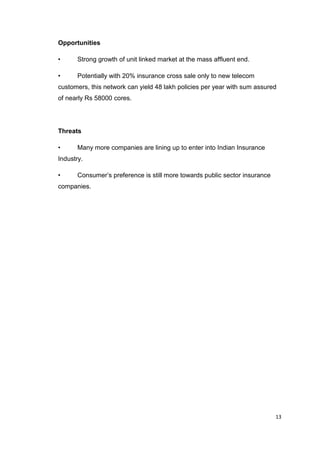 13
Opportunities
• Strong growth of unit linked market at the mass affluent end.
• Potentially with 20% insurance cross sale only to new telecom
customers, this network can yield 48 lakh policies per year with sum assured
of nearly Rs 58000 cores.
Threats
• Many more companies are lining up to enter into Indian Insurance
Industry.
• Consumer’s preference is still more towards public sector insurance
companies.
 
