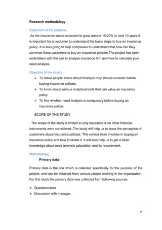 14
Research methodology
Statement of the problem:
.As the insurance sector expected to grow around 15-20% in next 10 years it
is important for a customer to understand the basis steps to buy an insurance
policy. It is also going to help companies to understand that how can they
convince there customers to buy an insurance policies.The project has been
undertaken with the aim to analyse insurance firm and how to calculate your
need analysis.
Objective of the study:
 To make people aware about thesteps they should consider before
buying insurance policies.
 To know about various analytical tools that can value an insurance
policy.
 To find whether need analysis is compulsory before buying an
insurance police.
SCOPE OF THE STUDY
. The scope of the study is limited to only insurance & no other financial
instruments were considered .The study will help us to know the perception of
customers about insurance policies. The various risks involves in buying an
insurance policy and how to tackle it. It will also help us to get a basic
knowledge about need analysis calculation and its requirement.
Methodology:
Primary data:
Primary data is the one which is collected specifically for the purpose of the
project, and can be obtained from various people working in the organization.
For this study the primary data was collected from following sources.
 Questionnaires
 Discussion with manager.
 