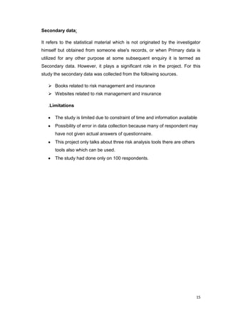 15
Secondary data:
It refers to the statistical material which is not originated by the investigator
himself but obtained from someone else's records, or when Primary data is
utilized for any other purpose at some subsequent enquiry it is termed as
Secondary data. However, it plays a significant role in the project. For this
study the secondary data was collected from the following sources.
 Books related to risk management and insurance
 Websites related to risk management and insurance
.Limitations
The study is limited due to constraint of time and information available
Possibility of error in data collection because many of respondent may
have not given actual answers of questionnaire.
This project only talks about three risk analysis tools there are others
tools also which can be used.
The study had done only on 100 respondents.
 