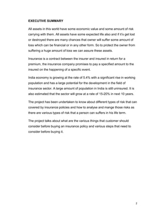 2
EXECUTIVE SUMMARY
All assets in this world have some economic value and some amount of risk
carrying with them. All assets have some expected life also and if it’s get lost
or destroyed there are many chances that owner will suffer some amount of
loss which can be financial or in any other form. So to protect the owner from
suffering a huge amount of loss we can assure these assets.
Insurance is a contract between the insurer and insured in return for a
premium, the insurance company promises to pay a specified amount to the
insured on the happening of a specific event.
India economy is growing at the rate of 5.4% with a significant rise in working
population and has a large potential for the development in the field of
insurance sector. A large amount of population in India is still uninsured. It is
also estimated that the sector will grow at a rate of 15-20% in next 10 years.
The project has been undertaken to know about different types of risk that can
covered by insurance policies and how to analyse and mange those risks as
there are various types of risk that a person can suffers in his life term.
The project talks about what are the various things that customer should
consider before buying an insurance policy and various steps that need to
consider before buying it.
 