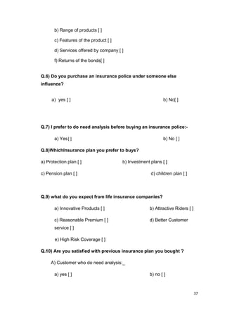 37
b) Range of products [ ]
c) Features of the product [ ]
d) Services offered by company [ ]
f) Returns of the bonds[ ]
Q.6) Do you purchase an insurance police under someone else
influence?
a) yes [ ] b) No[ ]
Q.7) I prefer to do need analysis before buying an insurance police:-
a) Yes[ ] b) No [ ]
Q.8)WhichInsurance plan you prefer to buys?
a) Protection plan [ ] b) Investment plans [ ]
c) Pension plan [ ] d) children plan [ ]
Q.9) what do you expect from life insurance companies?
a) Innovative Products [ ] b) Attractive Riders [ ]
c) Reasonable Premium [ ] d) Better Customer
service [ ]
e) High Risk Coverage [ ]
Q.10) Are you satisfied with previous insurance plan you bought ?
A) Customer who do need analysis:_
a) yes [ ] b) no [ ]
 
