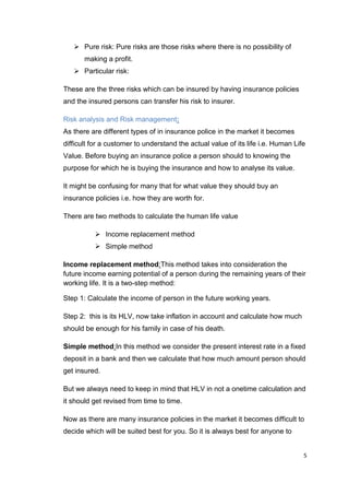 5
 Pure risk: Pure risks are those risks where there is no possibility of
making a profit.
 Particular risk:
These are the three risks which can be insured by having insurance policies
and the insured persons can transfer his risk to insurer.
Risk analysis and Risk management:
As there are different types of in insurance police in the market it becomes
difficult for a customer to understand the actual value of its life i.e. Human Life
Value. Before buying an insurance police a person should to knowing the
purpose for which he is buying the insurance and how to analyse its value.
It might be confusing for many that for what value they should buy an
insurance policies i.e. how they are worth for.
There are two methods to calculate the human life value
 Income replacement method
 Simple method
Income replacement method:This method takes into consideration the
future income earning potential of a person during the remaining years of their
working life. It is a two-step method:
Step 1: Calculate the income of person in the future working years.
Step 2: this is its HLV, now take inflation in account and calculate how much
should be enough for his family in case of his death.
Simple method:In this method we consider the present interest rate in a fixed
deposit in a bank and then we calculate that how much amount person should
get insured.
But we always need to keep in mind that HLV in not a onetime calculation and
it should get revised from time to time.
Now as there are many insurance policies in the market it becomes difficult to
decide which will be suited best for you. So it is always best for anyone to
 