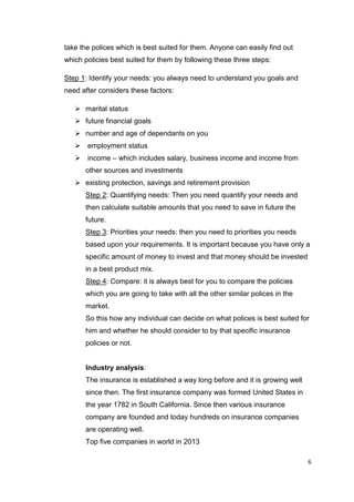 6
take the polices which is best suited for them. Anyone can easily find out
which policies best suited for them by following these three steps:
Step 1: Identify your needs: you always need to understand you goals and
need after considers these factors:
 marital status
 future financial goals
 number and age of dependants on you
 employment status
 income – which includes salary, business income and income from
other sources and investments
 existing protection, savings and retirement provision
Step 2: Quantifying needs: Then you need quantify your needs and
then calculate suitable amounts that you need to save in future the
future.
Step 3: Priorities your needs: then you need to priorities you needs
based upon your requirements. It is important because you have only a
specific amount of money to invest and that money should be invested
in a best product mix.
Step 4: Compare: it is always best for you to compare the policies
which you are going to take with all the other similar polices in the
market.
So this how any individual can decide on what polices is best suited for
him and whether he should consider to by that specific insurance
policies or not.
Industry analysis:
The insurance is established a way long before and it is growing well
since then. The first insurance company was formed United States in
the year 1782 in South California. Since then various insurance
company are founded and today hundreds on insurance companies
are operating well.
Top five companies in world in 2013
 
