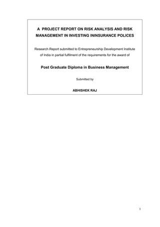 1
A PROJECT REPORT ON RISK ANALYSIS AND RISK
MANAGEMENT IN INVESTING ININSURANCE POLICES
Research Report submitted to Entrepreneurship Development Institute
of India in partial fulfilment of the requirements for the award of
Post Graduate Diploma in Business Management
Submitted by
ABHISHEK RAJ
 
