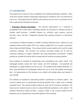 14
2.7 CAPABILITIES
The program has an extensive array of capabilities for conducting hydrologic simulation. Many
of the most common methods in hydrologic engineering are included in such a way that they are
easy to use. The program does the difficult work and leaves the user free to concentrate on how
best to represent the watershed environment.
1. Watershed Physical Description - The physical representation of a watershed is
accomplished with a basin model. Hydrologic elements are connected in a dendritic network to
simulate runoff processes. Available elements are: sub-basin, reach, junction, reservoir,
diversion, source, and sink. Computation proceeds from upstream elements in a downstream
direction.
An assortment of different methods is available to simulate infiltration losses. Options for event
modeling include initial constant, SCS curve number, gridded SCS curve number, exponential,
Green-Ampt and Smith Parlange. The one-layer deficit constant method can be used for simple
continuous modeling. The five-layer soil moisture accounting method can be used for
continuous modeling of complex infiltration and evapo-transpiration environments. Gridded
methods are available for both the deficit constant and soil moisture accounting methods.
Seven methods are included for transforming excess precipitation into surface runoff. Unit
hydrograph methods include the Clark, Snyder, and SCS techniques. User-specified unit
hydrograph or s-graph ordinates can also be used. The modified Clark method, ModClark, is a
linear quasi-distributed unit hydrograph method that can be used with gridded meteorologic
data. An implementation of the kinematic wave method with multiple planes and channels is
also included.
Five methods are included for representing baseflow contributions to sub-basin outflow. The
recession method gives an exponentially decreasing baseflow from a single event or multiple
sequential events. The constant monthly method can work well for continuous simulation. The
linear reservoir method conserves mass by routing infiltrated precipitation to the channel. The
nonlinear Boussinesq method provides a response similar to the recession method but the
parameters can be estimated from measurable qualities of the watershed.
 