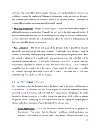 17
upstream of the observed flow location can be estimated. Seven different objective functions are
available to estimate the goodness-of-fit between the computed results and observed discharge.
Two different search methods can be used to minimize the objective function. Constraints can
be imposed to restrict the parameter space of the search method.
6. Analyzing Simulations - Analysis tools are designed to work with simulation runs to provide
additional information or processing. Currently, the only tool is the depth-area analysis tool. It
works with simulation runs that have a meteorologic model using the frequency storm method.
Given a selection of elements, the tool automatically adjusts the storm area and generates peak
flows represented by the correct storm areas.
7. GIS Connection - The power and speed of the program make it possible to represent
watersheds with hundreds of hydrologic elements. Traditionally, these elements would be
identified by inspecting a topographic map and manually identifying drainage boundaries. While
this method is effective, it is prohibitively time consuming when the watershed will be
represented with many elements. A geographic information system (GIS) can use elevation data
and geometric algorithms to perform the same task much more quickly. A GIS companion
product has been developed to aid in the creation of basin models for such projects. It is called
the Geospatial Hydrologic Modeling Extension (HEC-GeoHMS) and can be used to create basin
and meteorologic models for use with the program.
2.8 LIMITATIONS OF HEC-HMS
Every simulation system has limitations due to the choices made in the design and development
of the software. The limitations that arise in this program are due to two aspects of the design:
simplified model formulation, and simplified flow representation. Simplifying the model
formulation allows the program to complete simulations very quickly while producing accurate
and precise results. Simplifying the flow representation aids in keeping the compute process
efficient and reduces duplication of capability in the HEC software suite.
1. Model Formulation - All of the mathematical models included in the program are
deterministic. This means that the boundary conditions, initial conditions, and
parameters of the models are assumed to be exactly known. This guarantees that every
 
