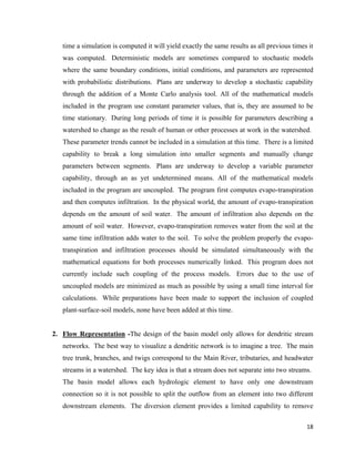 18
time a simulation is computed it will yield exactly the same results as all previous times it
was computed. Deterministic models are sometimes compared to stochastic models
where the same boundary conditions, initial conditions, and parameters are represented
with probabilistic distributions. Plans are underway to develop a stochastic capability
through the addition of a Monte Carlo analysis tool. All of the mathematical models
included in the program use constant parameter values, that is, they are assumed to be
time stationary. During long periods of time it is possible for parameters describing a
watershed to change as the result of human or other processes at work in the watershed.
These parameter trends cannot be included in a simulation at this time. There is a limited
capability to break a long simulation into smaller segments and manually change
parameters between segments. Plans are underway to develop a variable parameter
capability, through an as yet undetermined means. All of the mathematical models
included in the program are uncoupled. The program first computes evapo-transpiration
and then computes infiltration. In the physical world, the amount of evapo-transpiration
depends on the amount of soil water. The amount of infiltration also depends on the
amount of soil water. However, evapo-transpiration removes water from the soil at the
same time infiltration adds water to the soil. To solve the problem properly the evapo-
transpiration and infiltration processes should be simulated simultaneously with the
mathematical equations for both processes numerically linked. This program does not
currently include such coupling of the process models. Errors due to the use of
uncoupled models are minimized as much as possible by using a small time interval for
calculations. While preparations have been made to support the inclusion of coupled
plant-surface-soil models, none have been added at this time.
2. Flow Representation -The design of the basin model only allows for dendritic stream
networks. The best way to visualize a dendritic network is to imagine a tree. The main
tree trunk, branches, and twigs correspond to the Main River, tributaries, and headwater
streams in a watershed. The key idea is that a stream does not separate into two streams.
The basin model allows each hydrologic element to have only one downstream
connection so it is not possible to split the outflow from an element into two different
downstream elements. The diversion element provides a limited capability to remove
 
