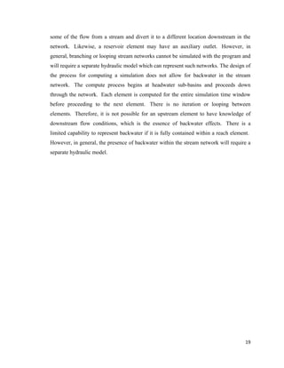 19
some of the flow from a stream and divert it to a different location downstream in the
network. Likewise, a reservoir element may have an auxiliary outlet. However, in
general, branching or looping stream networks cannot be simulated with the program and
will require a separate hydraulic model which can represent such networks. The design of
the process for computing a simulation does not allow for backwater in the stream
network. The compute process begins at headwater sub-basins and proceeds down
through the network. Each element is computed for the entire simulation time window
before proceeding to the next element. There is no iteration or looping between
elements. Therefore, it is not possible for an upstream element to have knowledge of
downstream flow conditions, which is the essence of backwater effects. There is a
limited capability to represent backwater if it is fully contained within a reach element.
However, in general, the presence of backwater within the stream network will require a
separate hydraulic model.
 